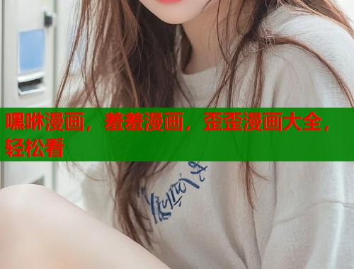 嘿咻漫画，羞羞漫画，歪歪漫画大全，轻松看