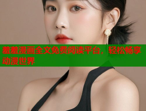 羞羞漫画全文免费阅读平台，轻松畅享动漫世界