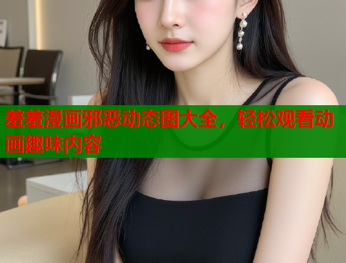 羞羞漫画邪恶动态图大全，轻松观看动画趣味内容