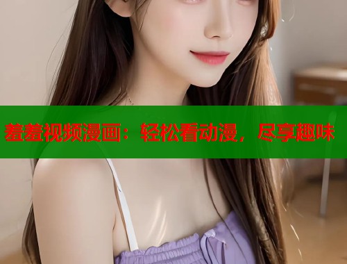 羞羞视频漫画：轻松看动漫，尽享趣味