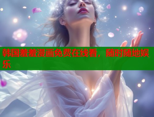 韩国羞羞漫画免费在线看，随时随地娱乐