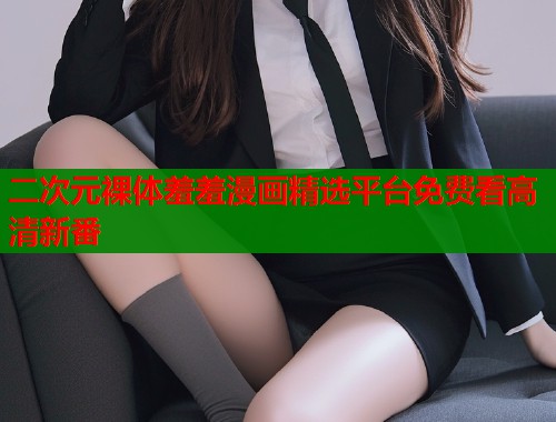 二次元裸体羞羞漫画精选平台免费看高清新番