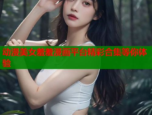 动漫美女羞羞漫画平台精彩合集等你体验