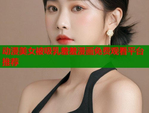 动漫美女被吸乳羞羞漫画免费观看平台推荐
