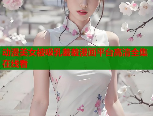 动漫美女被吸乳羞羞漫画平台高清全集在线看