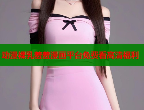 动漫裸乳羞羞漫画平台免费看高清福利  第2张