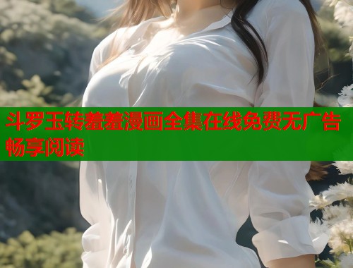 斗罗玉转羞羞漫画全集在线免费无广告畅享阅读