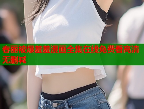 春丽被爆羞羞漫画全集在线免费看高清无删减