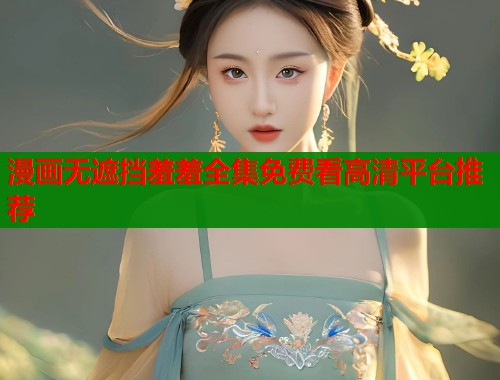 漫画无遮挡羞羞全集免费看高清平台推荐