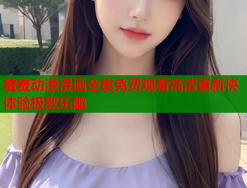 羞羞动漫漫画全集免费观看高清更新快体验极致乐趣