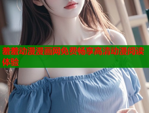羞羞动漫漫画网免费畅享高清动漫阅读体验