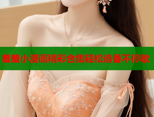 羞羞小漫画精彩合集轻松追番不停歇