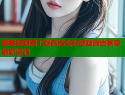 羞羞漫画网下载高清全彩漫画离线畅享最新资源