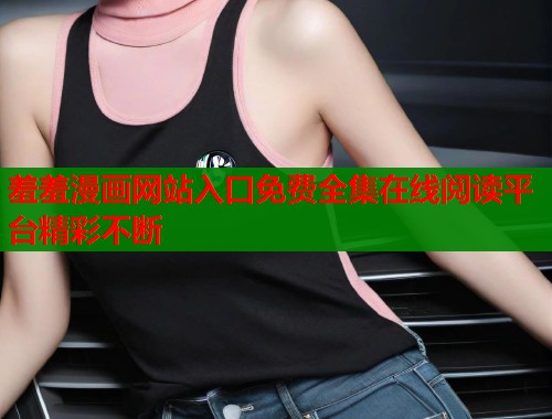 羞羞漫画网站入口免费全集在线阅读平台精彩不断