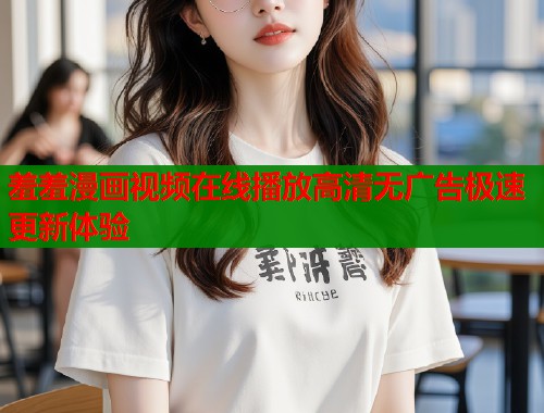 羞羞漫画视频在线播放高清无广告极速更新体验