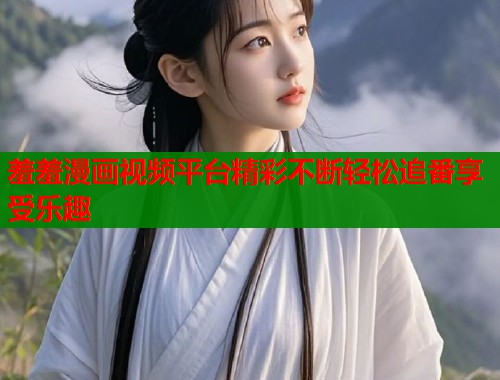 羞羞漫画视频平台精彩不断轻松追番享受乐趣