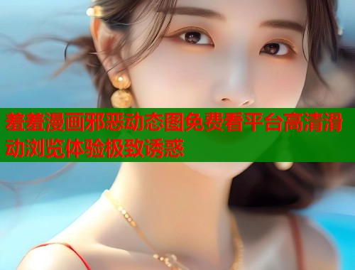 羞羞漫画邪恶动态图免费看平台高清滑动浏览体验极致诱惑