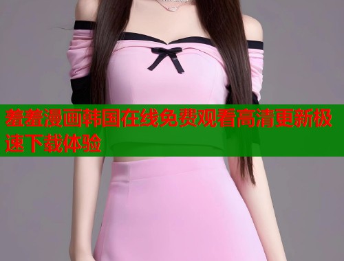 羞羞漫画韩国在线免费观看高清更新极速下载体验