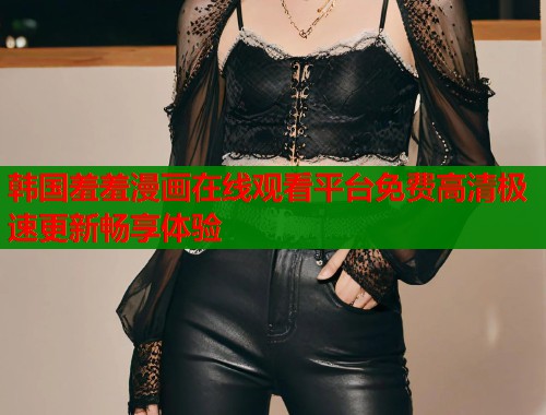 韩国羞羞漫画在线观看平台免费高清极速更新畅享体验