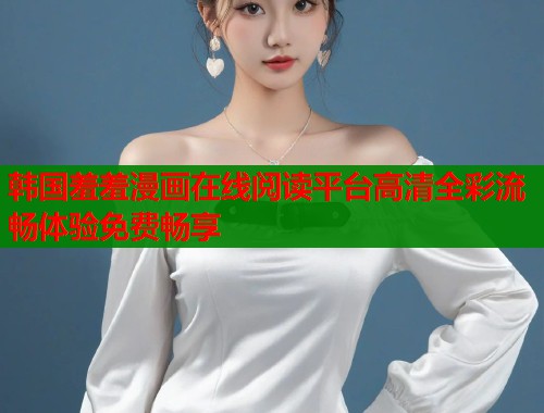 韩国羞羞漫画在线阅读平台高清全彩流畅体验免费畅享