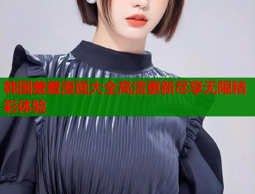 韩国羞羞漫画大全高清更新尽享无限精彩体验