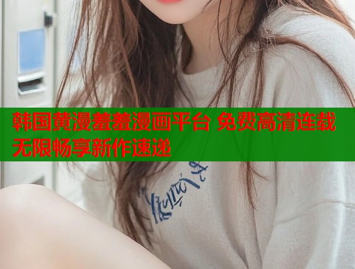 韩国黄漫羞羞漫画平台 免费高清连载无限畅享新作速递