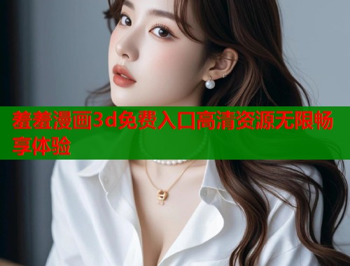 羞羞漫画3d免费入口高清资源无限畅享体验