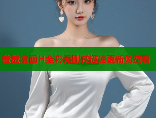 羞羞漫画H全彩无删减极速更新免费看