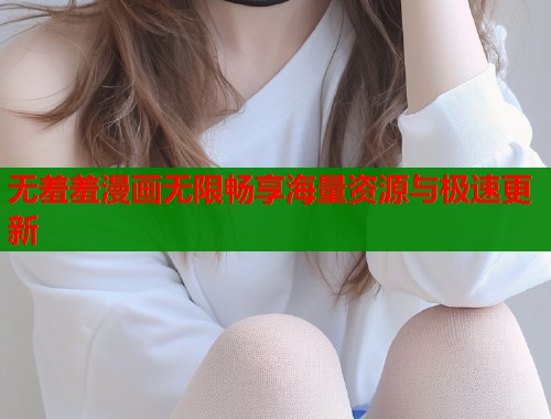 无羞羞漫画无限畅享海量资源与极速更新