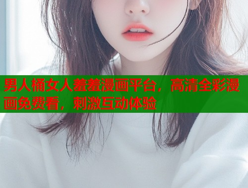 男人桶女人羞羞漫画平台，高清全彩漫画免费看，刺激互动体验