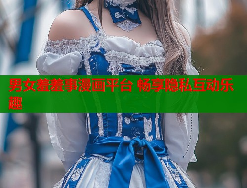 男女羞羞事漫画平台 畅享隐私互动乐趣