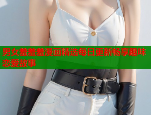 男女羞羞羞漫画精选每日更新畅享趣味恋爱故事  第2张
