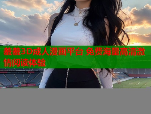 羞羞3D成人漫画平台 免费海量高清激情阅读体验  第1张