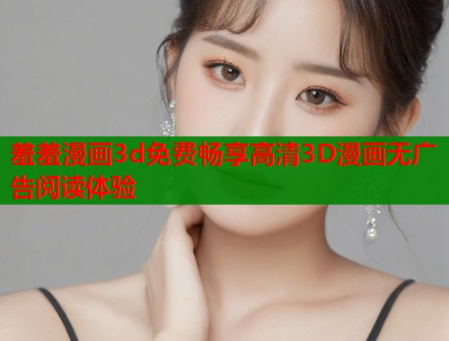 羞羞漫画3d免费畅享高清3D漫画无广告阅读体验