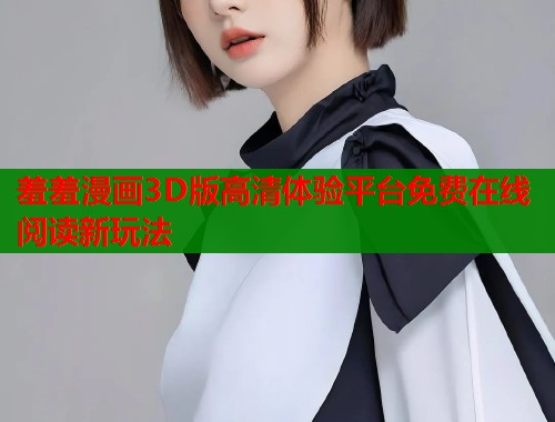 羞羞漫画3D版高清体验平台免费在线阅读新玩法
