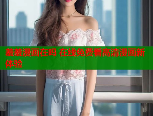 羞羞漫画在吗 在线免费看高清漫画新体验