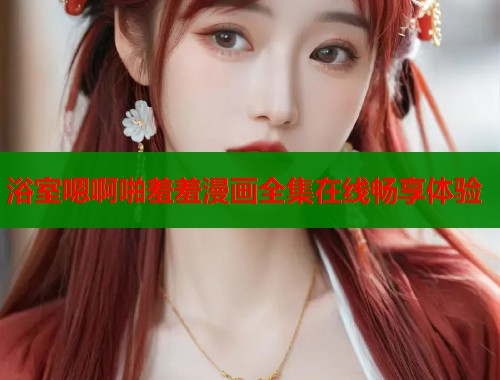 浴室嗯啊啪羞羞漫画全集在线畅享体验