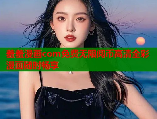 羞羞漫画com免费无限阅币高清全彩漫画随时畅享
