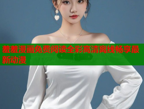 羞羞漫画免费阅读全彩高清离线畅享最新动漫