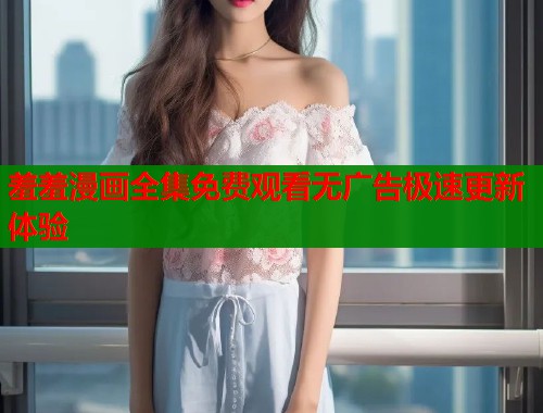 羞羞漫画全集免费观看无广告极速更新体验