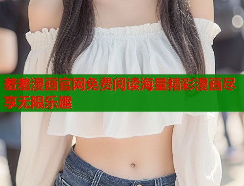 羞羞漫画官网免费阅读海量精彩漫画尽享无限乐趣