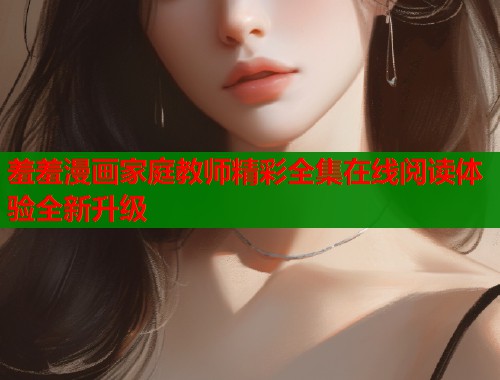 羞羞漫画家庭教师精彩全集在线阅读体验全新升级