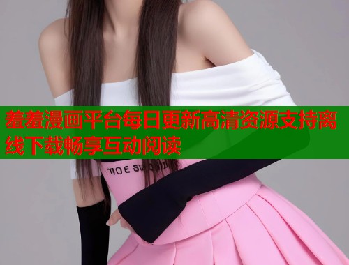 羞羞漫画平台每日更新高清资源支持离线下载畅享互动阅读