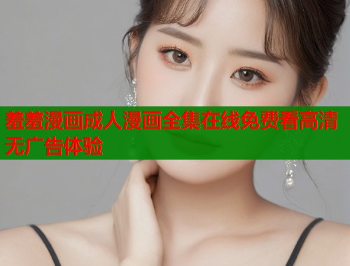 羞羞漫画成人漫画全集在线免费看高清无广告体验
