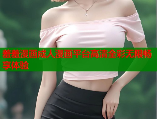 羞羞漫画成人漫画平台高清全彩无限畅享体验