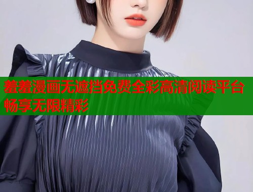 羞羞漫画无遮挡免费全彩高清阅读平台畅享无限精彩